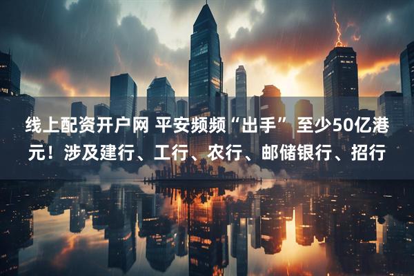 线上配资开户网 平安频频“出手” 至少50亿港元！涉及建行、工行、农行、邮储银行、招行