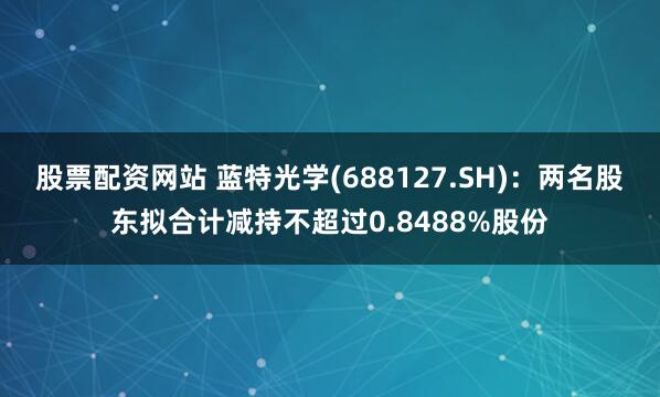 股票配资网站 蓝特光学(688127.SH)：两名股东拟合计减持不超过0.8488%股份