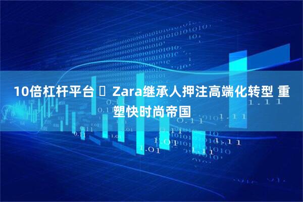 10倍杠杆平台 ​Zara继承人押注高端化转型 重塑快时尚帝国