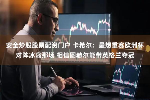 安全炒股股票配资门户 卡希尔：最想重赛欧洲杯对阵冰岛那场 相信图赫尔能带英格兰夺冠