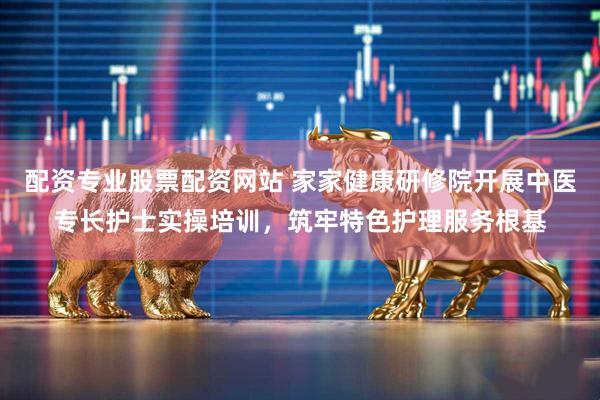 配资专业股票配资网站 家家健康研修院开展中医专长护士实操培训，筑牢特色护理服务根基