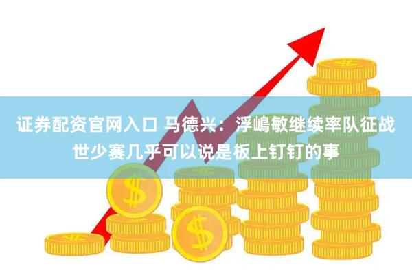 证券配资官网入口 马德兴：浮嶋敏继续率队征战世少赛几乎可以说是板上钉钉的事