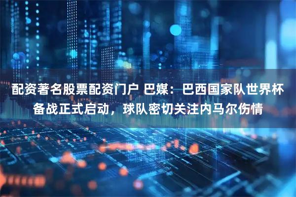 配资著名股票配资门户 巴媒：巴西国家队世界杯备战正式启动，球队密切关注内马尔伤情