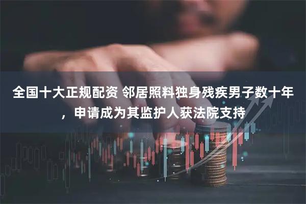 全国十大正规配资 邻居照料独身残疾男子数十年，申请成为其监护人获法院支持