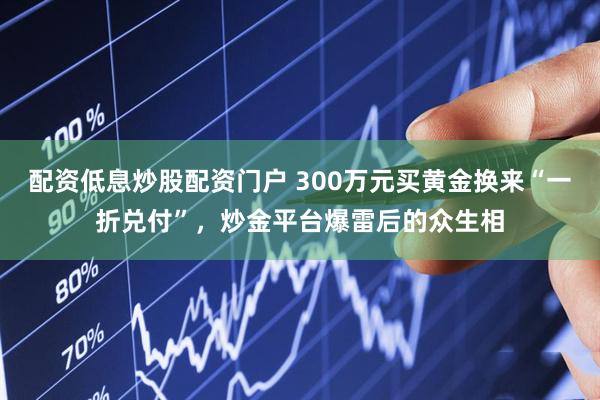 配资低息炒股配资门户 300万元买黄金换来“一折兑付”，炒金平台爆雷后的众生相