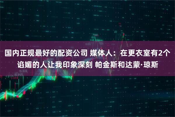 国内正规最好的配资公司 媒体人：在更衣室有2个谄媚的人让我印象深刻 帕金斯和达蒙·琼斯