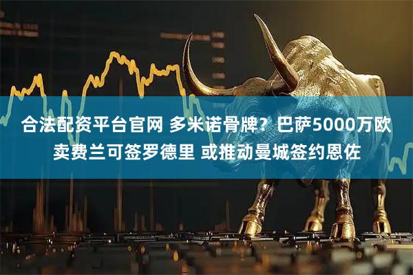 合法配资平台官网 多米诺骨牌？巴萨5000万欧卖费兰可签罗德里 或推动曼城签约恩佐