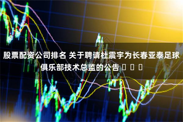 股票配资公司排名 关于聘请杜震宇为长春亚泰足球俱乐部技术总监的公告 ​​​