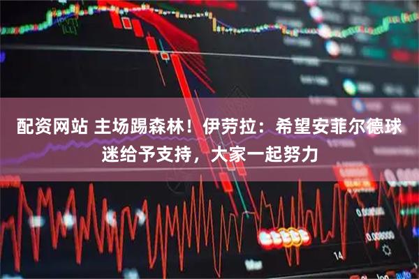 配资网站 主场踢森林！伊劳拉：希望安菲尔德球迷给予支持，大家一起努力